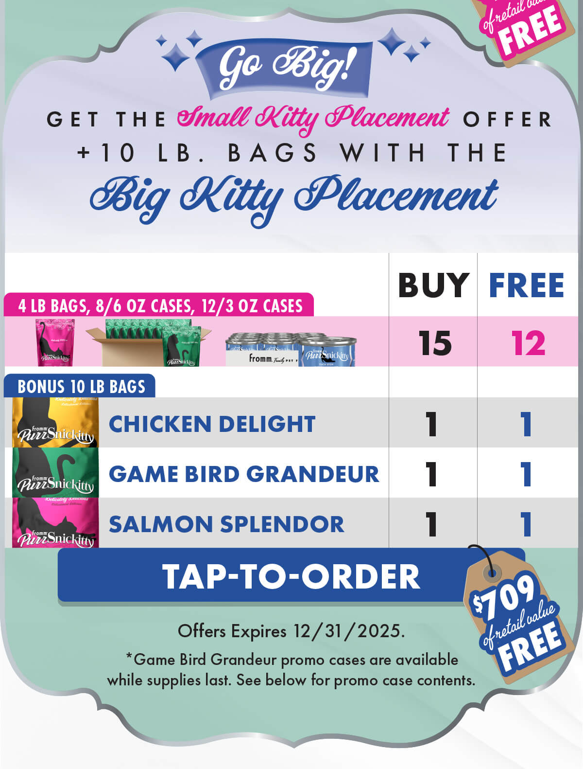 Fromm Tap-to-Order Go Big! GET THE Small Kitty Placement OFFER + 10LB. BAGS WITH THE Big Kitty Placement. F3648B PurrSnickitty: Big Kitty Placement - Full Line Details  Please send with next delivery  Purchase (4) 13700 PurrSnickitty Dry Food for Cats Chicken Delight 4 lb (4) 13720 PurrSnickitty Dry Food for Cats Game Bird Grandeur 4 lb (4) 13740 PurrSnickitty Dry Food for Cats Salmon Splendor 4 lb (1) 13703 PurrSnickitty Dry Food for Cats Chicken Delight 10 lb (1) 13723 PurrSnickitty Dry Food for Cats Game Bird Grandeur 10 lb (1) 13743 PurrSnickitty Dry Food for Cats Salmon Splendor 10 lb (1) 11341 PurrSnickitty Wet Food for Cats Duck Liver Pâté 12/3 oz (1) 11345 PurrSnickitty Wet Food for Cats Duck Stew 12/3 oz (1) 11349 PurrSnickitty Wet Food for Cats Shredded Chicken in Gelée 12/3 oz  Free (1) 13700 PurrSnickitty Dry Food for Cats Chicken Delight 4 lb (1) 13720 PurrSnickitty Dry Food for Cats Game Bird Grandeur 4 lb (1) 13740 PurrSnickitty Dry Food for Cats Salmon Splendor 4 lb (1) 13703 PurrSnickitty Dry Food for Cats Chicken Delight 10 lb (1) 13723 PurrSnickitty Dry Food for Cats Game Bird Grandeur 10 lb (1) 13743 PurrSnickitty Dry Food for Cats Salmon Splendor 10 lb (2) 13706 PurrSnickitty Dry Food for Cats Chicken Delight 8/6 oz (2) 13726 PurrSnickitty Dry Food for Cats Game Bird Grandeur 8/6 oz (2) 13746 PurrSnickitty Dry Food for Cats Salmon Splendor 8/6 oz (1) 11341 PurrSnickitty Wet Food for Cats Duck Liver Pâté 12/3 oz (1) 11345 PurrSnickitty Wet Food for Cats Duck Stew 12/3 oz (1) 11349 PurrSnickitty Wet Food for Cats Shredded Chicken in Gelée 12/3 oz  F-3648. Tap-to-Order. $709 of retail value free. Offers Expires 12/31/2025. *Game Bird Grandeur promo cases are available while supplies last. See below for promo case contents.