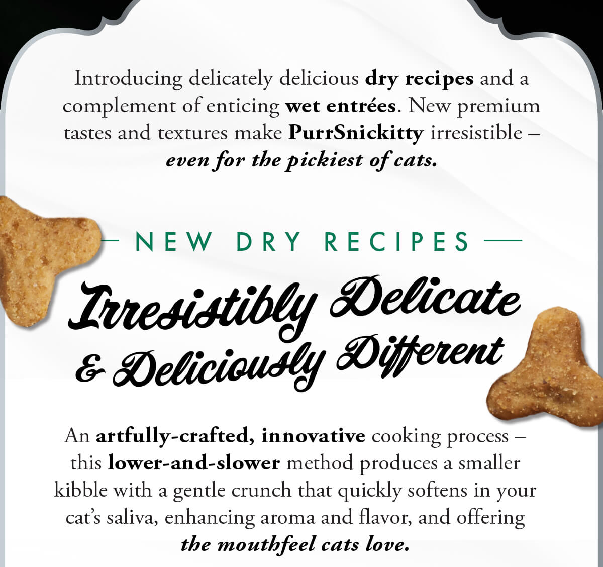 Introducing delicately delicious dry recipes and a complement of enticing wet entrées. New premium tastes and textures make PurrSnickitty irresistible – even for the pickiest of cats. N E W D R Y R E C I P E S. Irresistibly Delicate & Deliciously Different. An artfully-crafted, innovative cooking process – this lower-and-slower method produces a smaller kibble with a gentle crunch that quickly softens in your cat’s saliva, enhancing aroma and flavor, and offering the mouthfeel cats love.