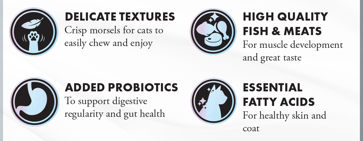 DELICATE TEXTURES Crisp morsels for cats to easily chew and enjoy. HIGH QUALITY FISH & MEATS For muscle development and great taste. ADDED PROBIOTICS To support digestive regularity and gut health. ESSENTIAL FATTY ACIDS For healthy skin and coat. 