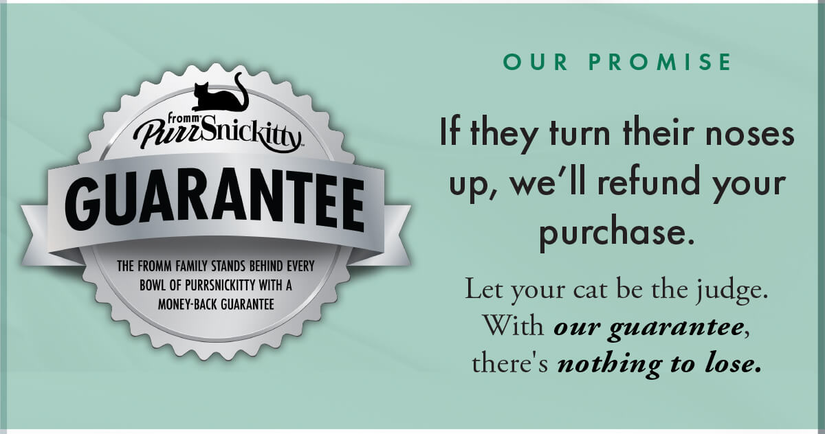 O U R P R O M I S E If they turn their noses up, we’ll refund your purchase. Let your cat be the judge. With our guarantee, there's nothing to lose.