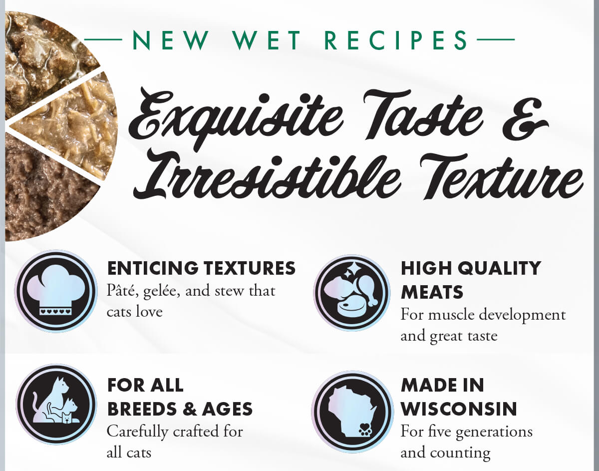 N E W W E T R E C I P E S. Exquisite Taste & Irresistible Texture. ENTICING TEXTURES Pâté, gelée, and stew that cats love. HIGH QUALITY MEATS For muscle development and great taste. FOR ALL BREEDS & AGES Carefully crafted for all cats. MADE IN WISCONSIN For five generations and counting. 