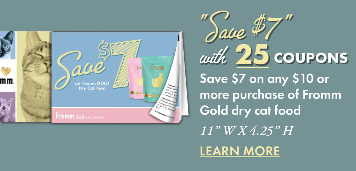 "Save $7" with 25 coupons Save $7 on any $10 or more purchase of Fromm Gold dry cat food 11” W X 4.25” H LEARN MORE