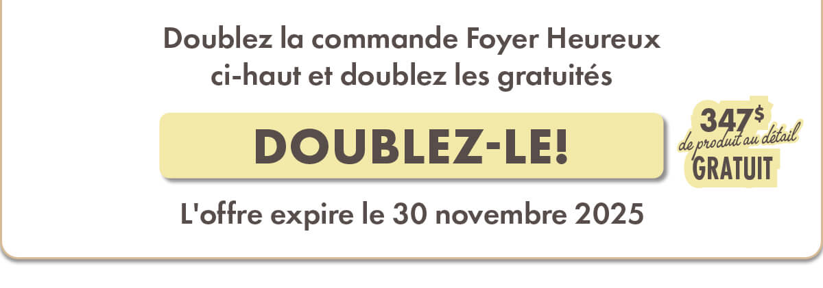 Doublez la commande Foyer Heureux ci-haut et doublez les gratuités  347$ de produit au détail GRATUIT