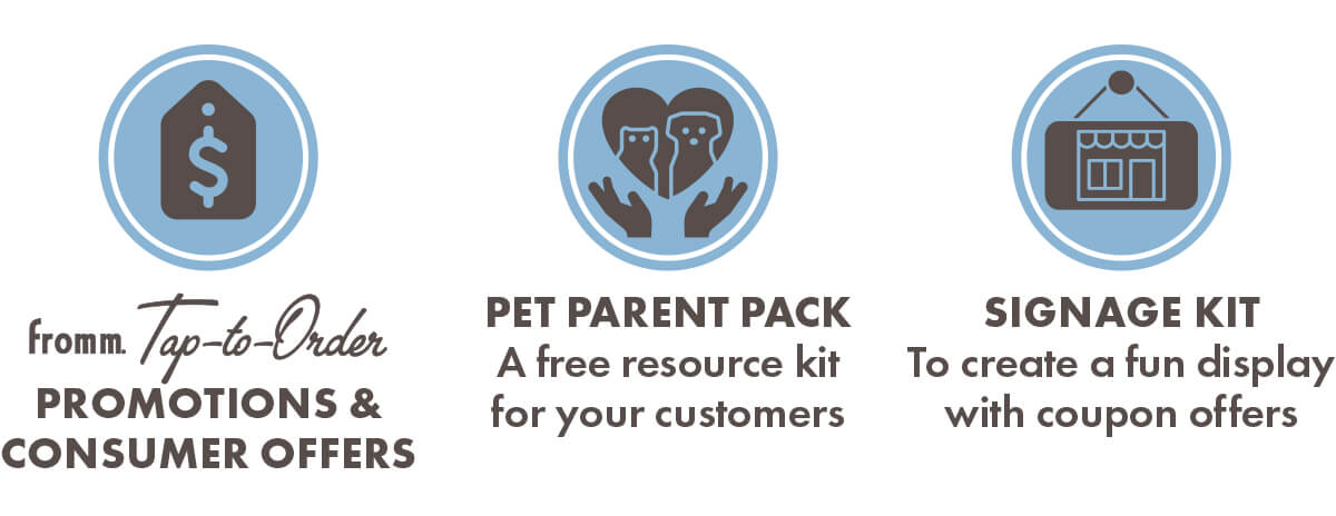 Fromm Tap-to-Order PROMOTIONS & CONSUMER OFFERS. PET PARENT PACK A free resource kit for your customers. SIGNAGE KIT To create a fun display with coupon offers.