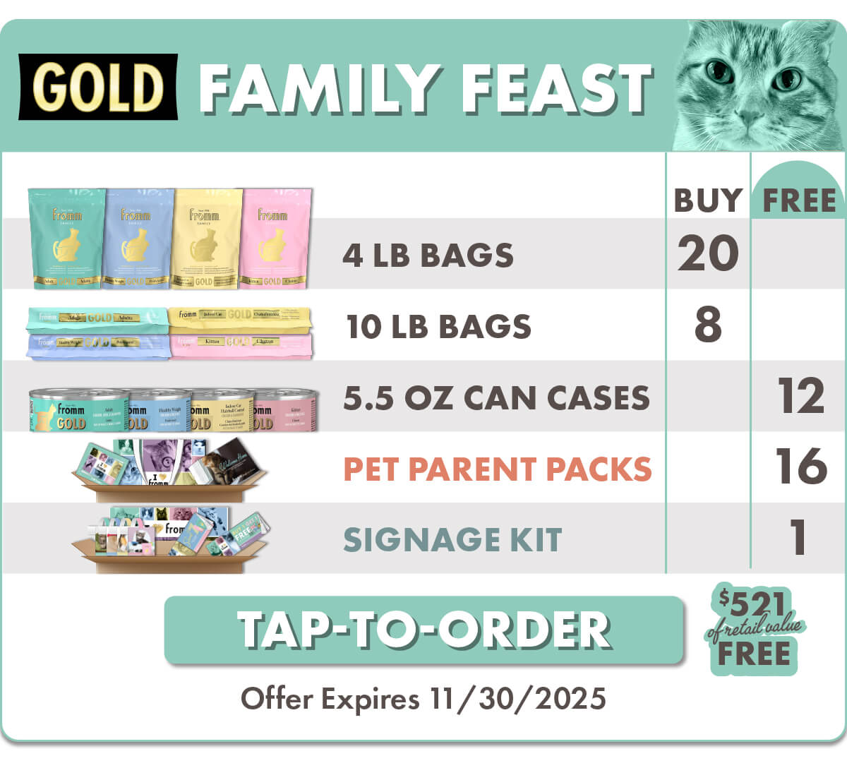 F3693B A Purrfect Home: Gold Family Feast - Full Line Gold Cat (CA-EN) Details  Please send with next delivery  Purchase (5) 11560 Gold Cat Adult 4 lb (2) 11563 Gold Cat Adult 10 lb (5) 11580 Gold Cat Kitten 4 lb (2) 11583 Gold Cat Kitten 10 lb (5) 11590 Gold Cat Healthy Weight 4 lb (2) 11593 Gold Cat Healthy Weight 10 lb (5) 10700 Gold Cat Indoor HBC 4 lb (2) 10703 Gold Cat Indoor HBC 10 lb  Free (3) 13321 Gold Cat Adult Chicken, Duck, & Salmon Pâté 12/5.5 oz (3) 13323 Gold Cat Healthy Weight Chicken & Duck Pâté 12/5.5 oz (3) 13325 Gold Cat Indoor HBC Chicken & Salmon Pâté 12/5.5 oz (3) 13327 Gold Cat Kitten Chicken & Duck Pâté 12/5.5 oz (1) Signage Kit (16) Pet Parent Packs  F-3693B