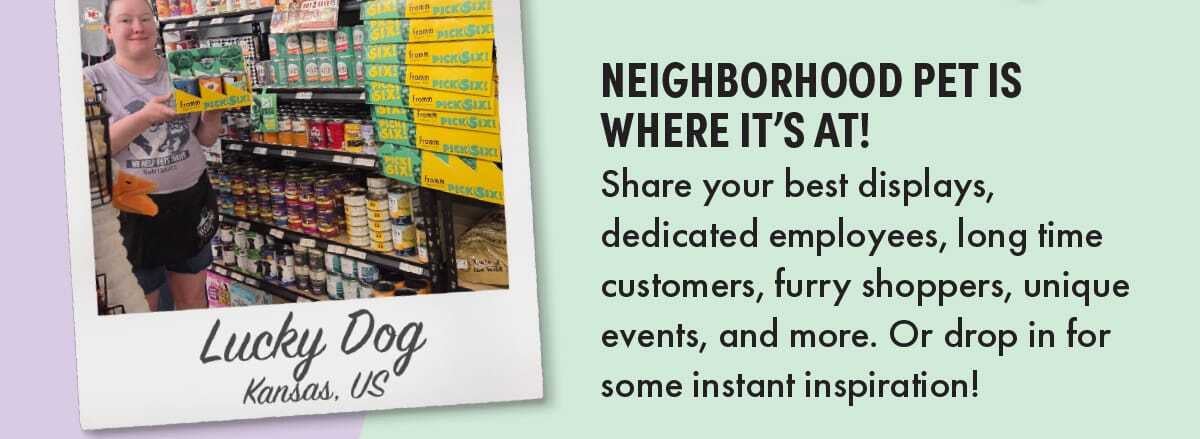 NEIGHBORHOOD PET IS WHERE IT’S AT! Share your best displays, dedicated employees, long time customers, furry shoppers, unique events, and more. Or drop in for some instant inspiration! 